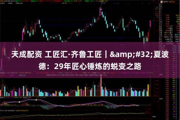 天成配资 工匠汇·齐鲁工匠｜ 夏波德：29年匠心锤炼的蜕变之路