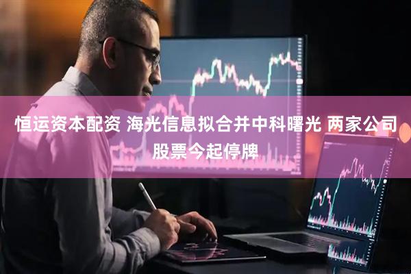 恒运资本配资 海光信息拟合并中科曙光 两家公司股票今起停牌