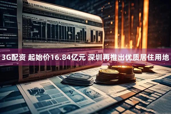 3G配资 起始价16.84亿元 深圳再推出优质居住用地