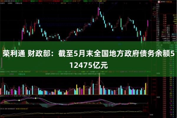 荣利通 财政部：截至5月末全国地方政府债务余额512475亿元