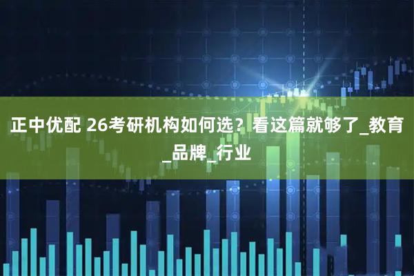 正中优配 26考研机构如何选？看这篇就够了_教育_品牌_行业