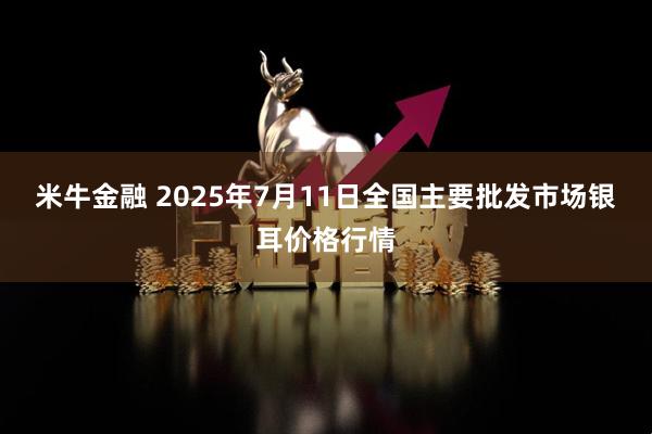 米牛金融 2025年7月11日全国主要批发市场银耳价格行情