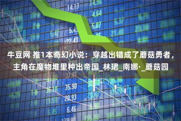 牛豆网 推1本奇幻小说：穿越出错成了蘑菇勇者，主角在魔物堆里种出帝国_林珺_南娜·_蘑菇园