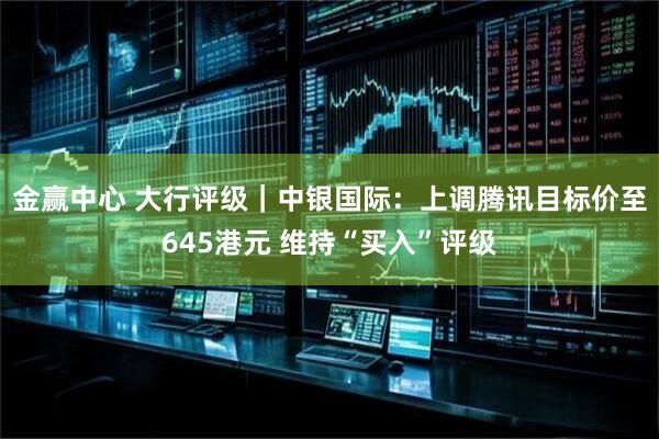 金赢中心 大行评级｜中银国际：上调腾讯目标价至645港元 维持“买入”评级