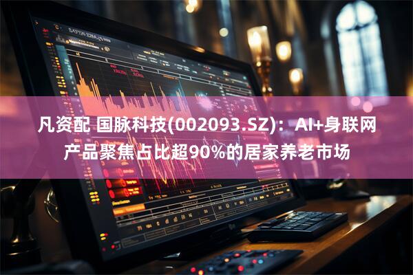 凡资配 国脉科技(002093.SZ)：AI+身联网产品聚焦占比超90%的居家养老市场