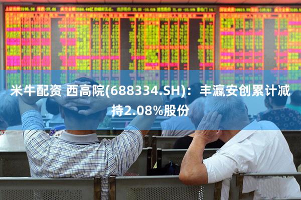 米牛配资 西高院(688334.SH)：丰瀛安创累计减持2.08%股份
