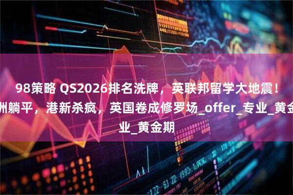 98策略 QS2026排名洗牌，英联邦留学大地震！澳洲躺平，港新杀疯，英国卷成修罗场_offer_专业_黄金期