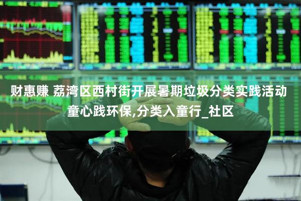 财惠赚 荔湾区西村街开展暑期垃圾分类实践活动 童心践环保,分类入童行_社区