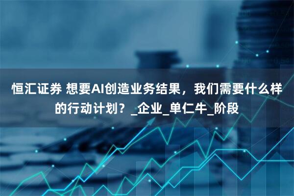 恒汇证券 想要AI创造业务结果,我们需要什么样的行动计划?_企业_单仁牛_阶段