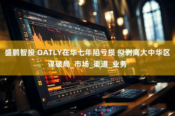 盛鹏智投 OATLY在华七年陷亏损 拟剥离大中华区谋破局_市场_渠道_业务