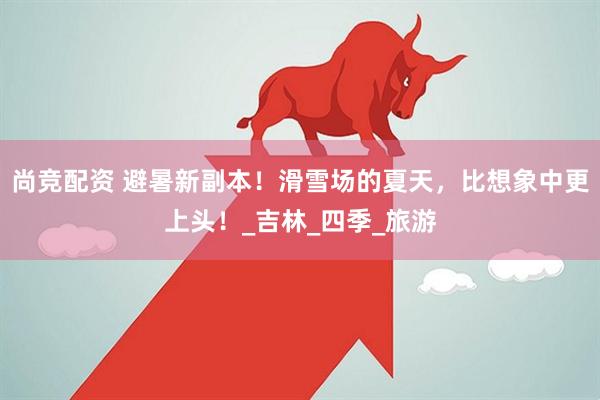 尚竞配资 避暑新副本！滑雪场的夏天，比想象中更上头！_吉林_四季_旅游
