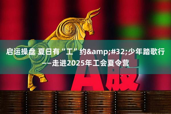 启运操盘 夏日有“工”约 少年踏歌行——走进2025年工会夏令营