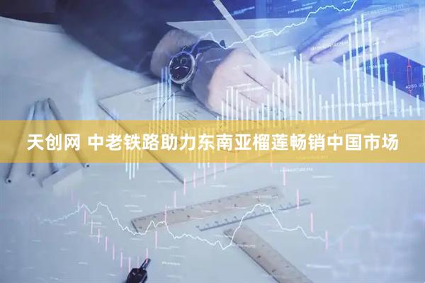 天创网 中老铁路助力东南亚榴莲畅销中国市场