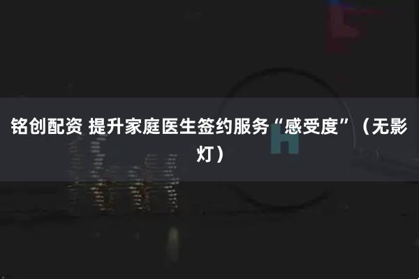 铭创配资 提升家庭医生签约服务“感受度”（无影灯）
