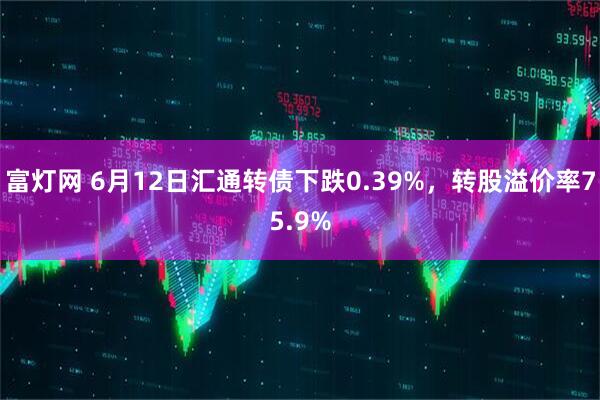 富灯网 6月12日汇通转债下跌0.39%，转股溢价率75.9%