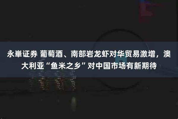 永崋证券 葡萄酒、南部岩龙虾对华贸易激增，澳大利亚“鱼米之乡”对中国市场有新期待