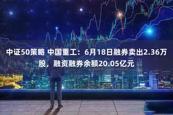 中证50策略 中国重工：6月18日融券卖出2.36万股，融资融券余额20.05亿元