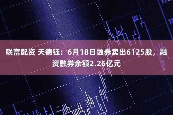 联富配资 天德钰：6月18日融券卖出6125股，融资融券余额2.26亿元