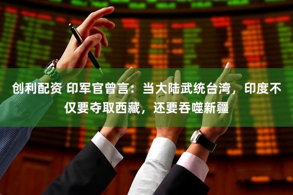 创利配资 印军官曾言：当大陆武统台湾，印度不仅要夺取西藏，还要吞噬新疆