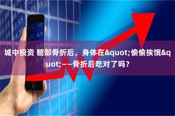 城中投资 髋部骨折后，身体在"偷偷挨饿"——骨折后吃对了吗？