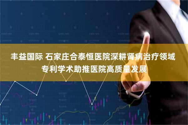 丰益国际 石家庄合泰恒医院深耕肾病治疗领域 专利学术助推医院高质量发展