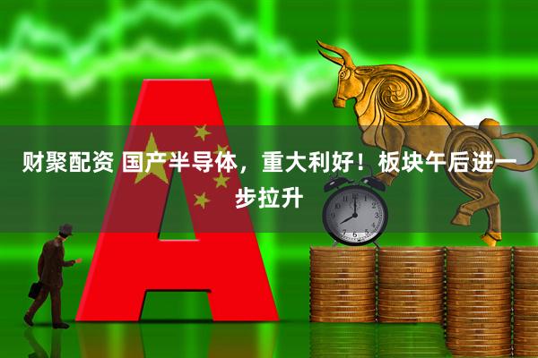 财聚配资 国产半导体,重大利好!板块午后进一步拉升