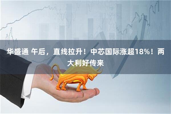华盛通 午后，直线拉升！中芯国际涨超18%！两大利好传来