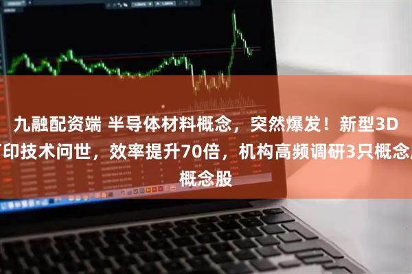 九融配资端 半导体材料概念，突然爆发！新型3D打印技术问世，效率提升70倍，机构高频调研3只概念股